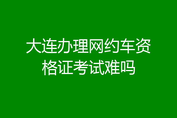 大连办理网约车资格证考试难吗