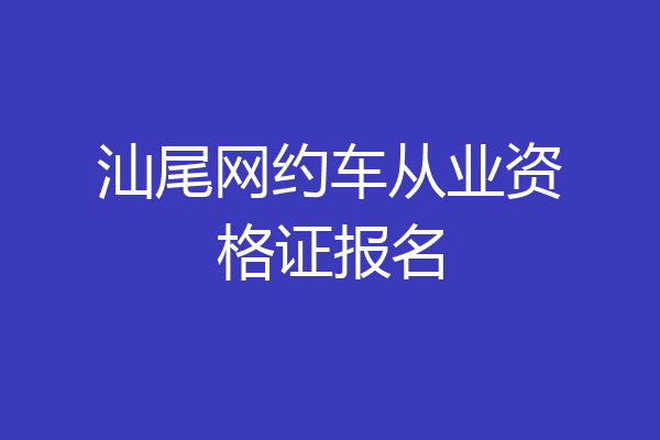 汕尾网约车从业资格证报名