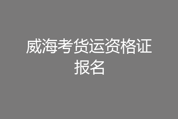 威海考货运资格证报名