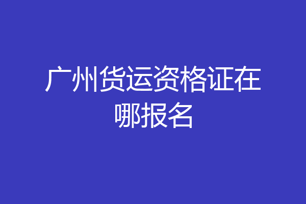 广州货运资格证在哪报名