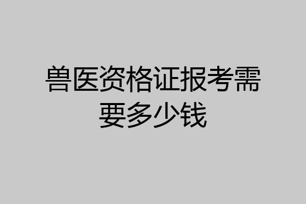 兽医资格证报考需要多少钱