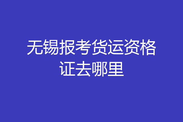 无锡报考货运资格证去哪里