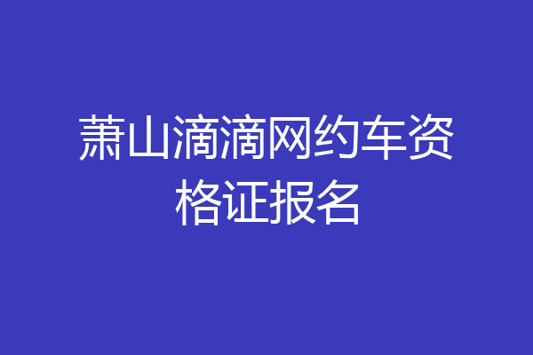 萧山滴滴网约车资格证报名