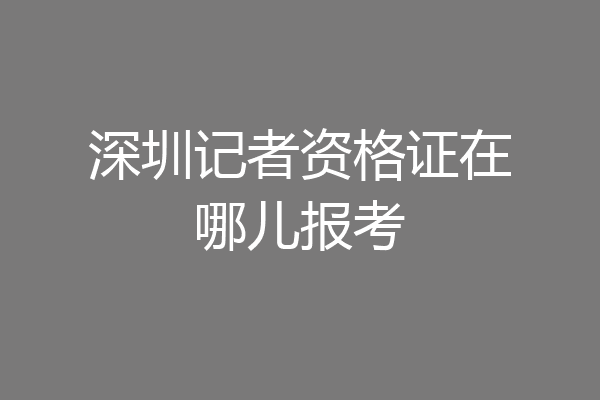 深圳记者资格证在哪儿报考
