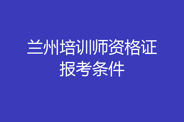 兰州培训师资格证报考条件