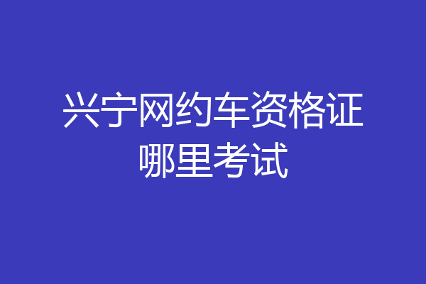 兴宁网约车资格证哪里考试