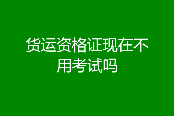 货运资格证现在不用考试吗