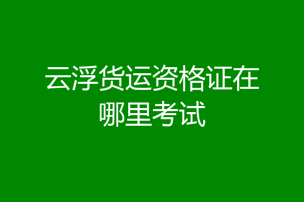 云浮货运资格证在哪里考试