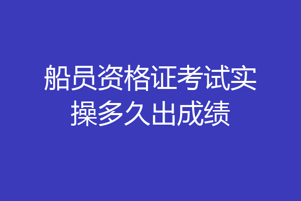 船员资格证考试实操多久出成绩