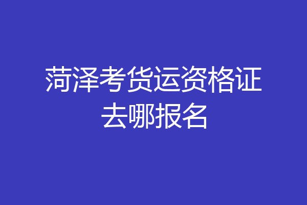 菏泽考货运资格证去哪报名
