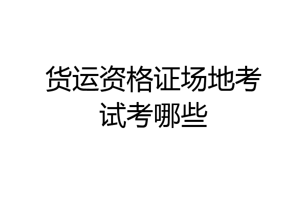 货运资格证场地考试考哪些