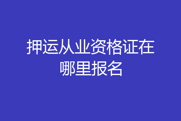 押运从业资格证在哪里报名