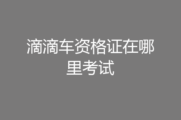 滴滴车资格证在哪里考试