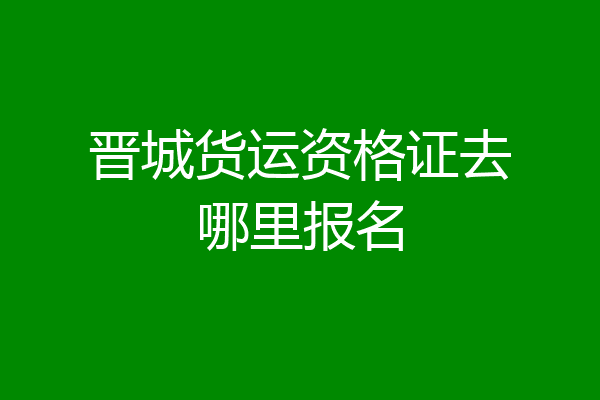 晋城货运资格证去哪里报名