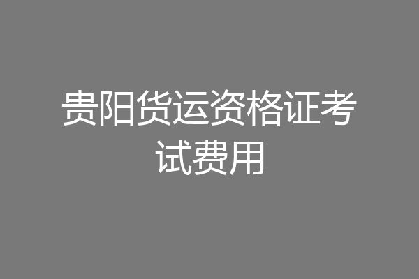 贵阳货运资格证考试费用