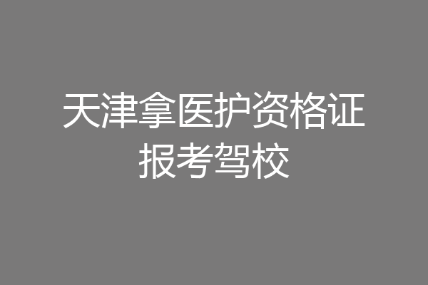 天津拿医护资格证报考驾校