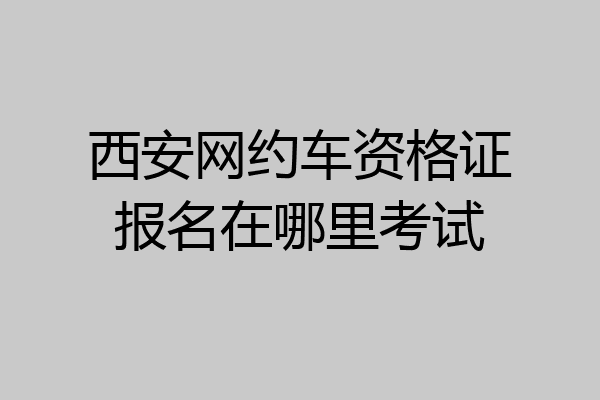西安网约车资格证报名在哪里考试