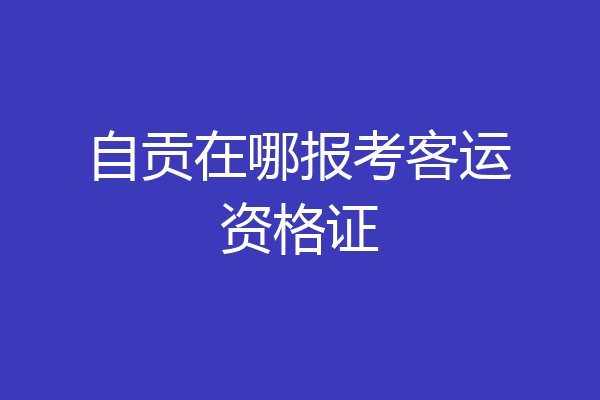 自贡在哪报考客运资格证