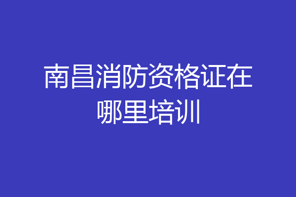 南昌消防资格证在哪里培训