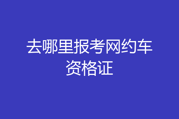 去哪里报考网约车资格证