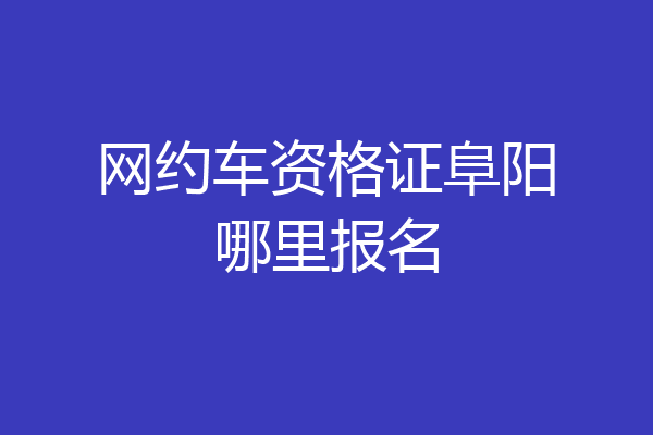 网约车资格证阜阳哪里报名