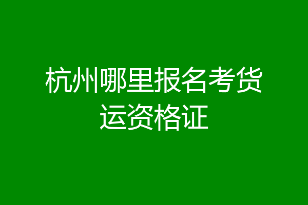 杭州哪里报名考货运资格证