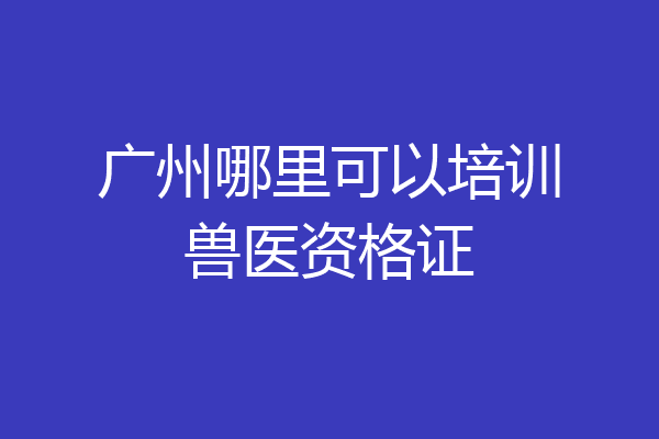 广州哪里可以培训兽医资格证