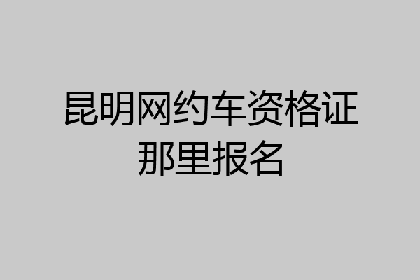 昆明网约车资格证那里报名