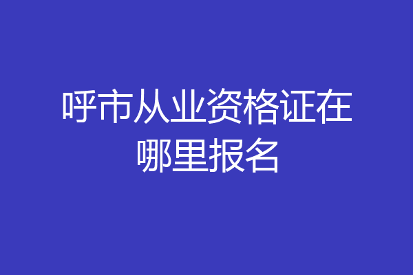 呼市从业资格证在哪里报名