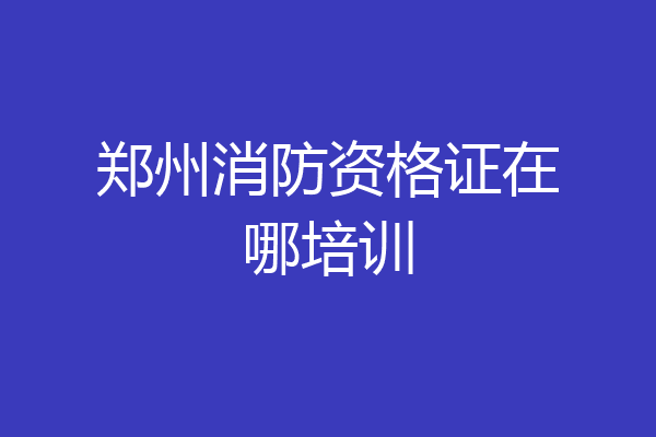 郑州消防资格证在哪培训