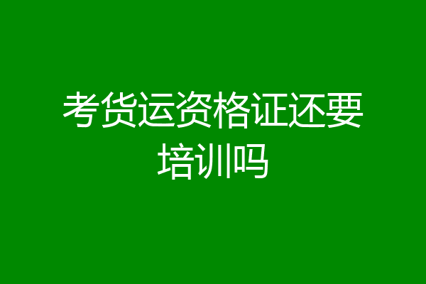 考货运资格证还要培训吗