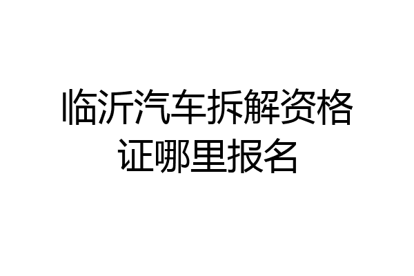 临沂汽车拆解资格证哪里报名