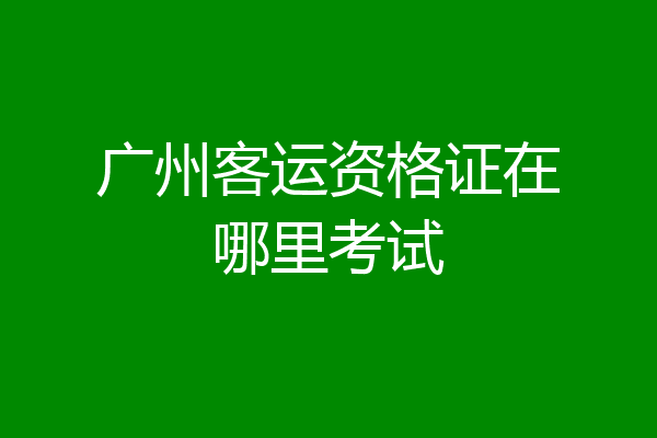 广州客运资格证在哪里考试
