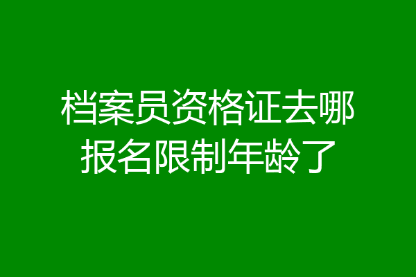 档案员资格证去哪报名限制年龄了