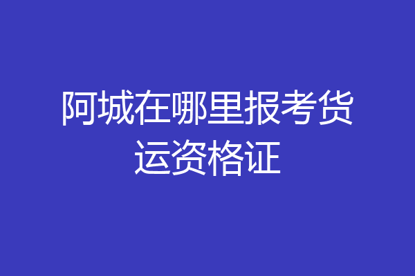 阿城在哪里报考货运资格证