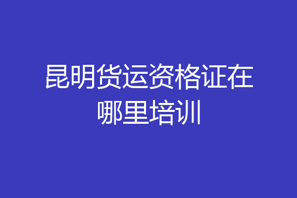昆明货运资格证在哪里培训