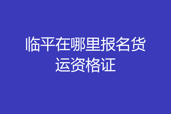 临平在哪里报名货运资格证