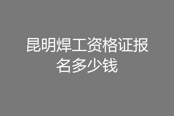 昆明焊工资格证报名多少钱