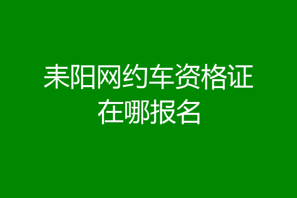 耒阳网约车资格证在哪报名