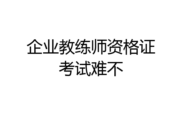 企业教练师资格证考试难不