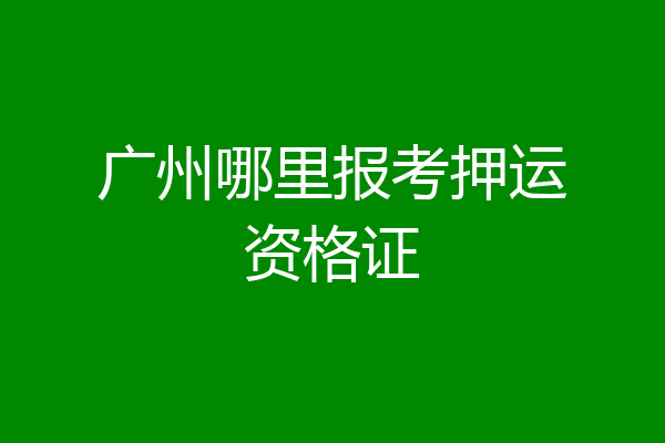 广州哪里报考押运资格证