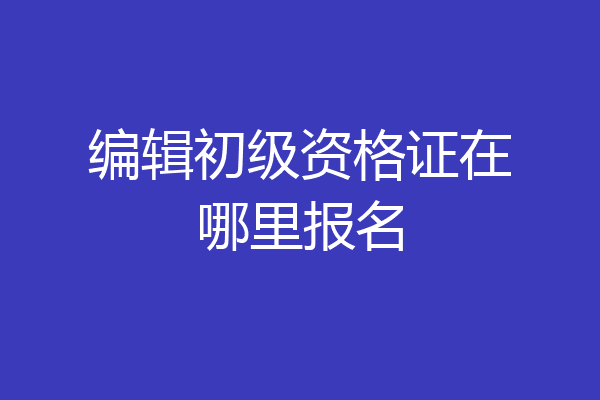编辑初级资格证在哪里报名