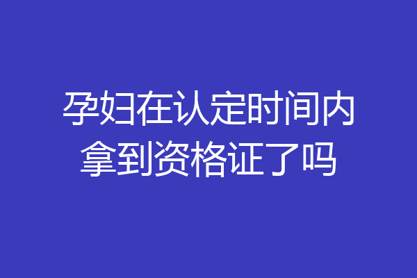 孕妇在认定时间内拿到资格证了吗