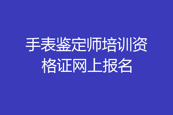 手表鉴定师培训资格证网上报名
