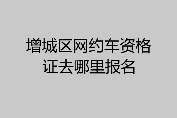 增城区网约车资格证去哪里报名