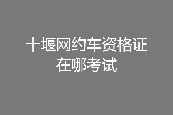 十堰网约车资格证在哪考试