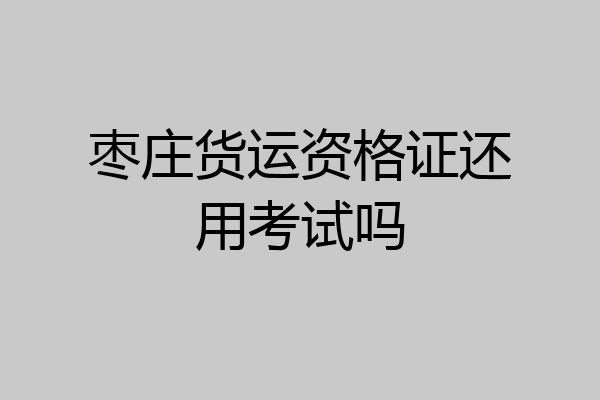 枣庄货运资格证还用考试吗