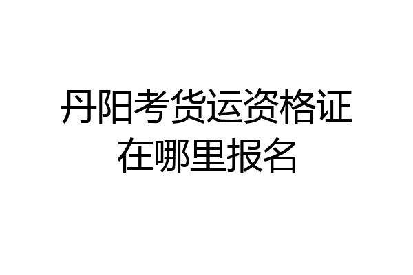 丹阳考货运资格证在哪里报名