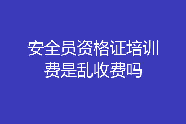 安全员资格证培训费是乱收费吗