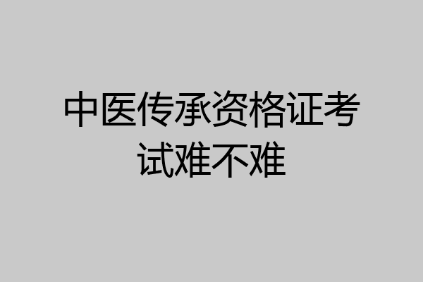 中医传承资格证考试难不难